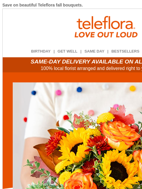 Save on beautiful Teleflora fall bouquets. View in browser ‌ teleflora BIRTHDAY | GET WELL | SAME DAY | BESTSELLERS | DEAL OF THE DAY SAME-DAY DELIVERY AVAILABLE ON ALL BOUQUETS! 100% local florist