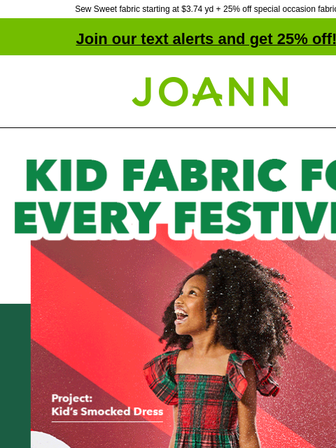 Sew Sweet fabric starting at $3.74 yd + 25% off special occasion fabrics! Join our text alerts and get 25% off! ‡ Joann.com® Kid Fabric for Every Festivity. Starting at $5.99 yard. Project: Simplicity