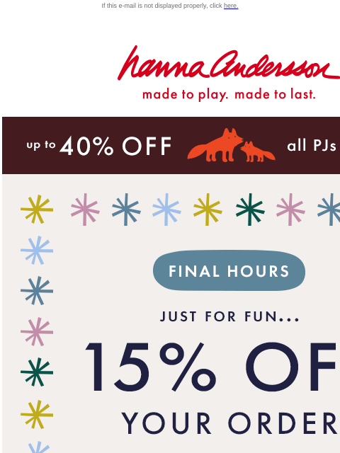 Hurry - this is your last chance! If this e-mail is not displayed properly, click here. Hanna Andersson | made to play. made to last. up to 40% off all PJs | SHOP NOW FINAL HOURS | JUST FOR FUN... 15%