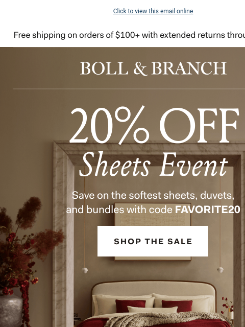 PLUS free towels with code FAVORITE20 Click to view this email online BOLL & BRANCH THE SHEETS EVENT 20% OFF The softest sheets, duvets, & bundles Use code FAVORITE20 Shop Now Exclusions apply.