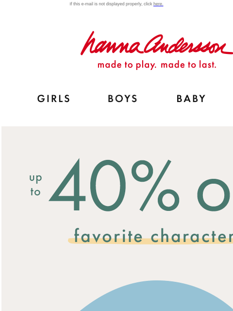 Shop Elf, Grinch, Bluey, Disney Princesses & more! If this e-mail is not displayed properly, click here. Hanna Andersson | made to play. made to last. Shop girls clothes. Shop boys clothes. Shop