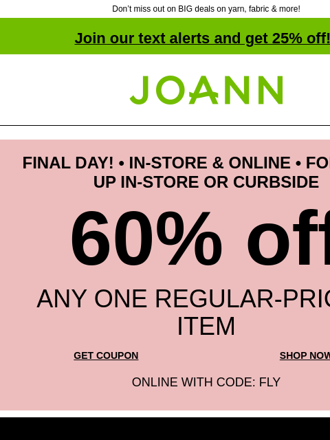 Don't miss out on BIG deals on yarn, fabric & more! Join our text alerts and get 25% off! ‡ Joann.com® FINAL DAY! • IN-STORE & ONLINE • FOR PICK-UP IN-STORE OR CURBSIDE 60% off ANY ONE