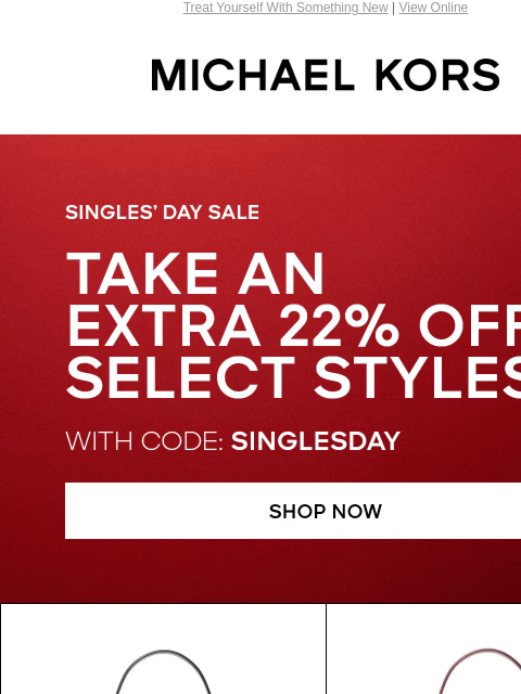 Treat Yourself With Something New | View Online MICHAEL KORS SINGLE'S DAY SALE TAKE AN EXTRA 22% OFF SELECT STYLES* WITH CODE: SINGLESDAY SHOP NOW IMAGE SHOP HANDBAGS IMAGE Enjoy Free Ground