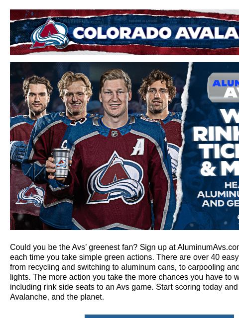 Colorado Avalanche | Official Email Communication from the Colorado Avalanche Win Rinkside Tickets to the Avs! Could you be the Avs' greenest fan? Sign up at AluminumAvs.com and score points each