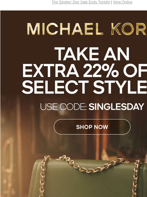 The Singles' Day Sale Ends Tonight | View Online MICHAEL KORS TAKE AN EXTRA 22% OFF SELECT STYLES* USE CODE: SINGLESDAY SHOP NOW IMAGE ONLINE & IN STORES | *TERMS APPLY Instagram TikTok