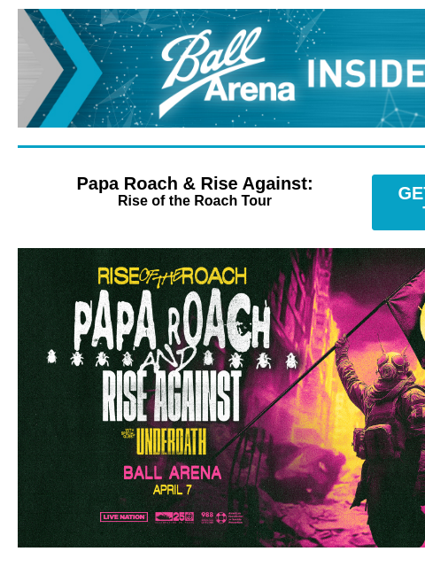 New Shows Announced Ball Arena Insiders Papa Roach & Rise Against: Rise of the Roach Tour GET PRESALE TICKETS Papa Roach & Rise Against Papa Roach & Rise Against: Rise of the Roach Tour