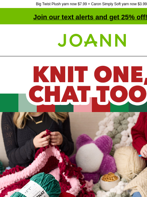 Big Twist Plush yarn now $7.99 + Caron Simply Soft yarn now $3.99! Join our text alerts and get 25% off! † Joann.com® Knit One, Chat Too. Save up to 25% off entire stock Yarn Plan a craft night with