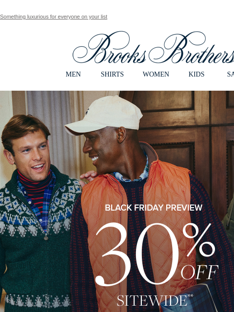 Something luxurious for everyone on your list View in web browser Brooks Brothers MEN SHIRTS WOMEN KIDS SALE Black Friday Preview. 30% OFF SITEWIDE** Shop Men Shop Women Dress Shirts 30% Off 3 or More*