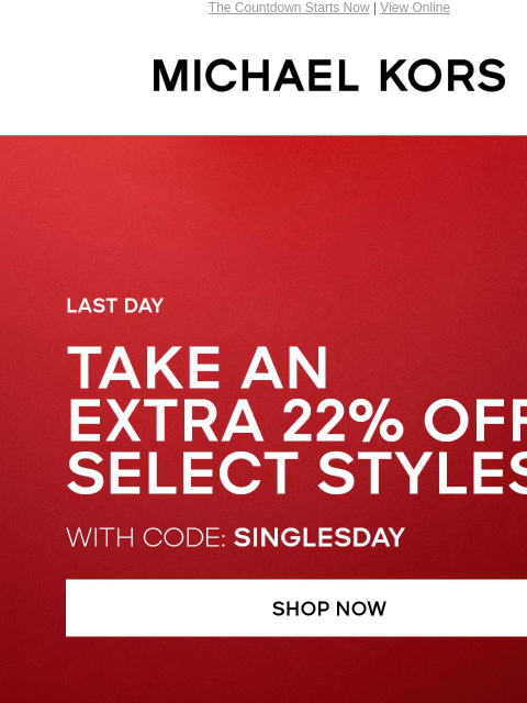 The Countdown Starts Now | View Online MICHAEL KORS SINGLE'S DAY SALE TAKE AN EXTRA 22% OFF SELECT STYLES* WITH CODE: SINGLESDAY SHOP NOW HANDBAGS SHOES CLOTHING WATCHES WALLETS MENS Enjoy Free