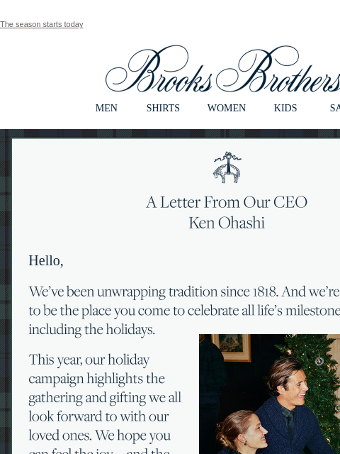 The season starts today View in web browser Brooks Brothers MEN SHIRTS WOMEN KIDS SALE A Letter From Our CEO Ken Ohashi Hello, We've been unwrapping tradition since 1818. And we're proud to be