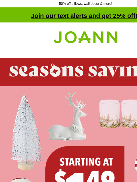 50% off pillows, wall decor & more! Join our text alerts and get 25% off! † Joann.com® Seasons Savings. Starting at $1.49. Shop Now. GET THE LOOK FOR LESS SHOP HOLIDAY GET PROJECTS Designer-style