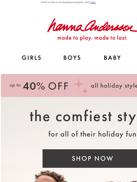 Festive & fuss-free styles for the season If this e-mail is not displayed properly, click here. Hanna Andersson | made to play. made to last. Shop girls clothes. Shop boys clothes. Shop baby