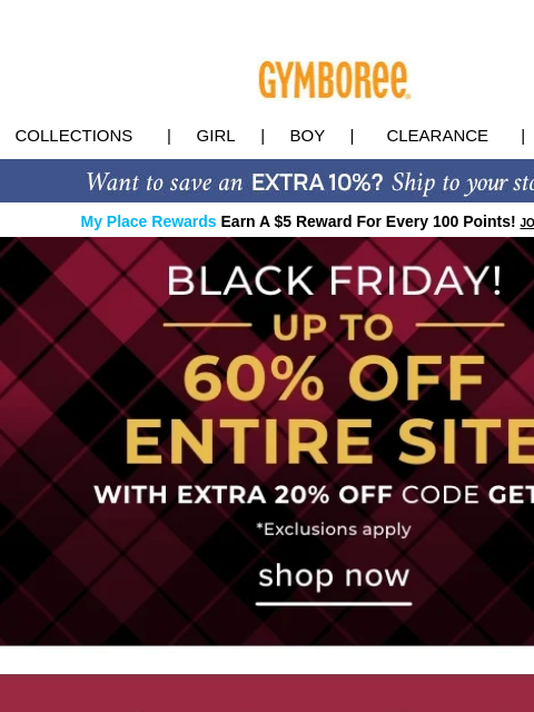 Enjoy up to 60% OFF entire site for Black Friday! Collections | Girl | Boy | CLEARANCE | GIFT CARDS My Place Rewards Earn A $5 Reward For Every 100 Points! JOIN TODAY Black Friday Deal Puffers $29.99