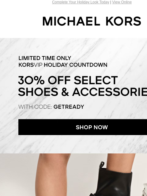 Complete Your Holiday Look Today | View Online MICHAEL KORS LIMITED TIME ONLY KORSVIP HOLIDAY COUNTDOWN 30% OFF SELECT SHOES & ACCESSORIES* WITH CODE: GETREADY SHOP NOW IMAGE Enjoy Free Ground