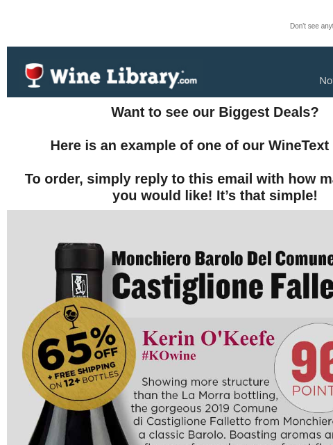 Don't see anything? Click here. Tuesday November 12, 2024 Want to see our Biggest Deals? Here is an example of one of our WineText offers! To order, simply reply to this email with how many bottles