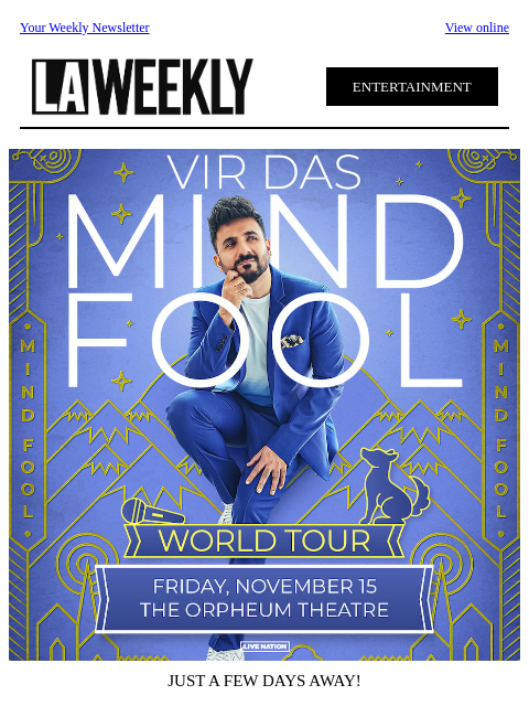 Your Weekly Newsletter View online ENTERTAINMENT JUST A FEW DAYS AWAY! Comedian and actor Vir Das comes to Los Angeles at the Orpheum Theatre on Friday, November 15! Tickets on sale now at Ticketmaster