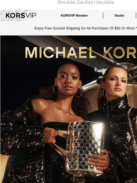 Shop Styles That Shine | View Online KORSVIP KORSVIP Member Studio Points: 100 Enjoy Free Ground Shipping On All Purchases Of $50 Or More.* MICHAEL KORS GLISTEN UP Don't shy away from shine. The