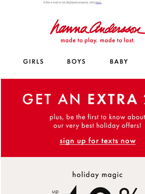 Plus, ALL PJs are up to 40% off! If this e-mail is not displayed properly, click here. Hanna Andersson | made to play. made to last. Shop girls clothes. Shop boys clothes. Shop baby clothes. Shop new