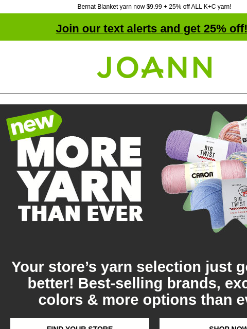 Bernat Blanket yarn now $9.99 + 25% off ALL K+C yarn! Join our text alerts and get 25% off! ‡ Joann.com® More Yarn Than Ever Your store's yarn selection just got even better! Best-selling brands,