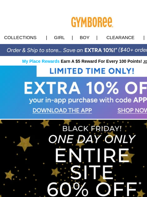 PLUS, 60% off the ENTIRE Site - Today Only! Collections | Girl | Boy | CLEARANCE | GIFT CARDS My Place Rewards Earn A $5 Reward For Every 100 Points! JOIN TODAY App 10% off Downlaod App Shop Now Black