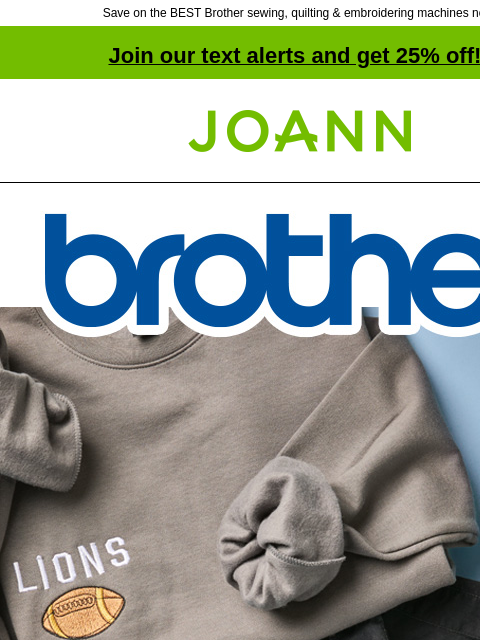 Save on the BEST Brother sewing, quilting & embroidering machines now! Join our text alerts and get 25% off! ‡ Joann.com® Brother. Up to 40% off Brother Sewing Machines. Be the best gifter with