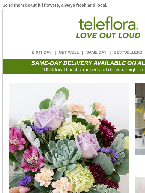 Send them beautiful flowers, always fresh and local. View in browser ‌ teleflora BIRTHDAY | GET WELL | SAME DAY | BESTSELLERS | DEAL OF THE DAY SAME-DAY DELIVERY AVAILABLE ON ALL BOUQUETS! 100% local