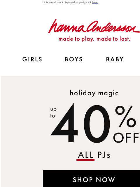 Plus, up to 40% off holiday styles too! If this e-mail is not displayed properly, click here. Hanna Andersson | made to play. made to last. Shop girls clothes. Shop boys clothes. Shop baby clothes.