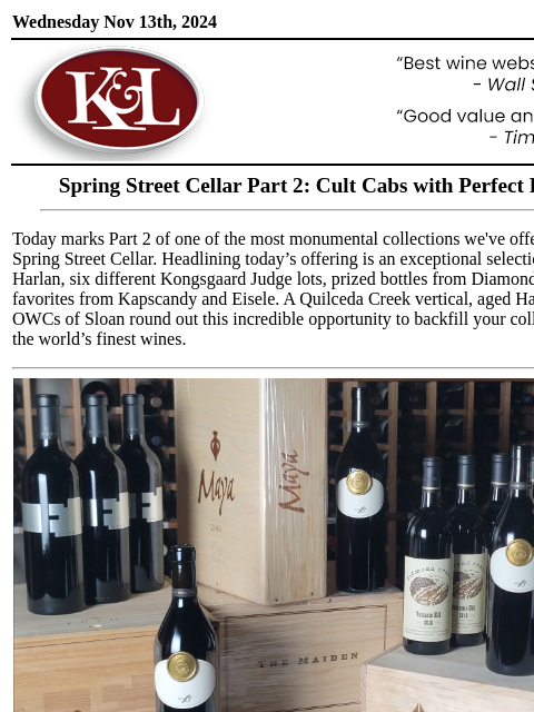 Verticals of Colgin, Dalla Valle, Harlan, and more... Wednesday Nov 13th, 2024 View in Browser KL-emailheader.png Spring Street Cellar Part 2: Cult Cabs with Perfect Provenance Today marks Part 2 of