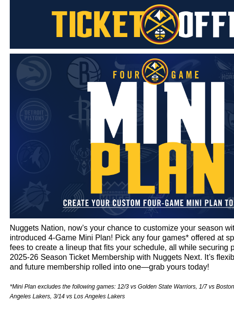 Choose your favorite matchups and secure priority for next season! Denver Nuggets Ticket Offers Denver Nuggets Mini Plans Nuggets Nation, now's your chance to customize your season with our newly