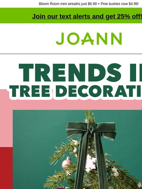 Bloom Room mini wreaths just $6.99 + Pine bushes now $4.99! Join our text alerts and get 25% off! ‡ Joann.com® Trends in tree decorating. Up to 60% of on tree decorations Shop tree-trimming essentials,