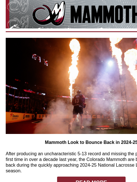 Colorado Mammoth Bounce Back Mammoth Look to Bounce Back in 2024-25 After producing an uncharacteristic 5-13 record and missing the postseason for the first time in over a decade last year, the