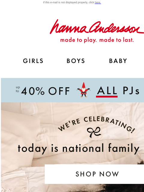 Celebrate with up to 40% off ALL PJs! If this e-mail is not displayed properly, click here. Hanna Andersson | made to play. made to last. Shop girls clothes. Shop boys clothes. Shop baby clothes. Shop