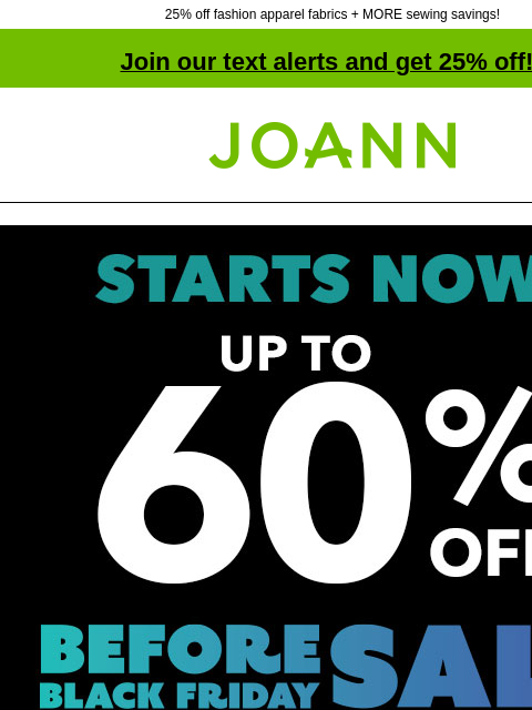 25% off fashion apparel fabrics + MORE sewing savings! Join our text alerts and get 25% off! ‡ Joann.com® Starts Now! Before Black Friday Sale. Up to 60% off SHOP NOW Black Friday Pricing. Avoid the