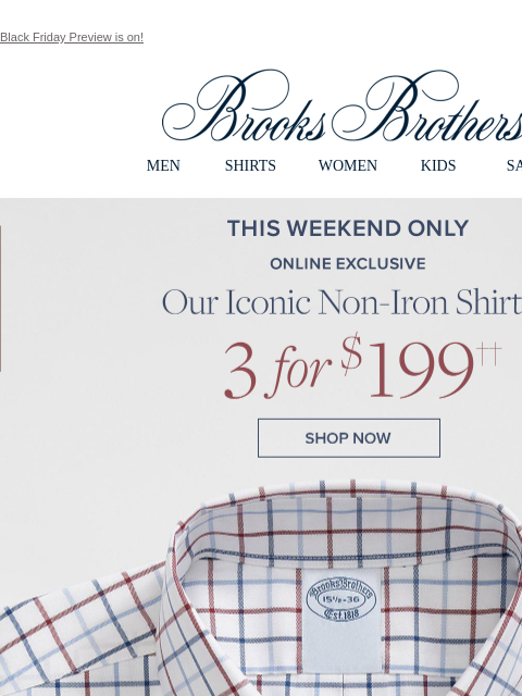 Black Friday Preview is on! View in web browser Brooks Brothers MEN SHIRTS WOMEN KIDS SALE This Weekend Only. Online Exclusive. Our Iconic Non-Iron Shirts 3 for $199. Shop Now Monogram It. Add