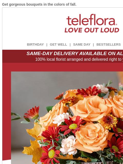 Get gorgeous bouquets in the colors of fall. View in browser ‌ teleflora BIRTHDAY | GET WELL | SAME DAY | BESTSELLERS | DEAL OF THE DAY SAME-DAY DELIVERY AVAILABLE ON ALL BOUQUETS! 100% local florist