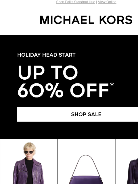 Shop Fall's Standout Hue | View Online MICHAEL KORS HOLIDAY HEAD START UP TO 60% OFF* SHOP SALE IMAGE IMAGE IMAGE IMAGE IMAGE IMAGE IMAGE IMAGE IMAGE SHOP NOW Enjoy Free Ground Shipping On All