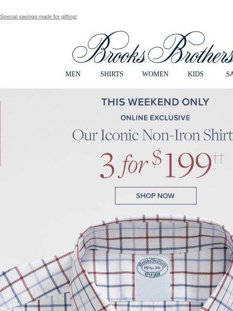 Special savings made for gifting! View in web browser Brooks Brothers MEN SHIRTS WOMEN KIDS SALE This Weekend Only. Online Exclusive. Our Iconic Non-Iron Shirts 3 for $199. Shop Now Monogram It. Add