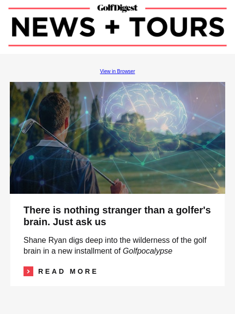 GolfDigest View in Browser Golf brain There is nothing stranger than a golfer's brain. Just ask us Shane Ryan digs deep into the wilderness of the golf brain in a new installment of Golfpocalypse