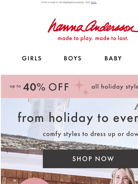 AND they're all up to 40% off! If this e-mail is not displayed properly, click here. Hanna Andersson | made to play. made to last. Shop girls clothes. Shop boys clothes. Shop baby clothes. Shop new