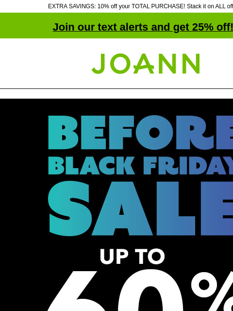 EXTRA SAVINGS: 10% off your TOTAL PURCHASE! Stack it on ALL offers! Join our text alerts and get 25% off! † Joann.com® Before Black Friday Sale. Up to 60% off SHOP NOW Quilter's Showcase &