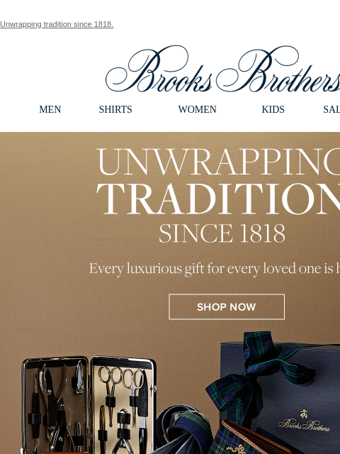 Unwrapping tradition since 1818. View in web browser Brooks Brothers MEN SHIRTS WOMEN KIDS SALE GIFTS Unwrapping Tradition Since 1818. Every luxurious gift for every loved one is here. Shop Now This