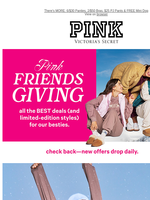 There's MORE: 6/$30 Panties, 2/$50 Bras, $25 PJ Pants & FREE Mini Dog View on browser PINK Victoria's Secret VSCC Available Credit feature cta cta shop now Shop now. Shop Now LIMITED TIME -