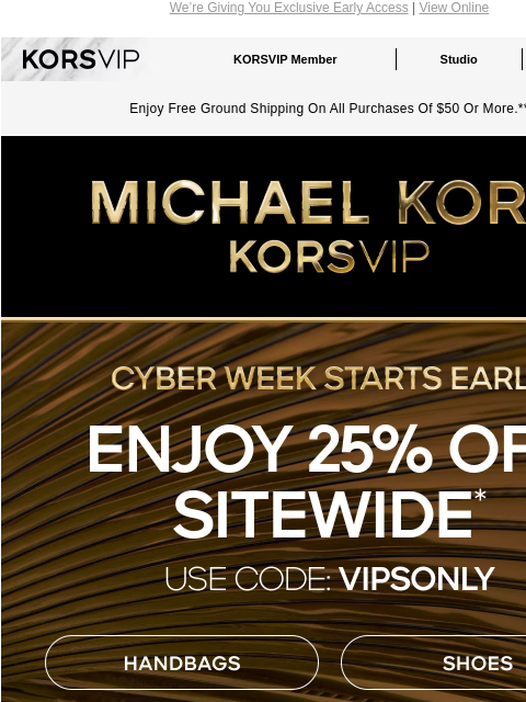 We're Giving You Exclusive Early Access | View Online KORSVIP KORSVIP Member Studio Points: 100 Enjoy Free Ground Shipping On All Purchases Of $50 Or More.** MICHAEL KORS CYBER WEEK STARTS EARLY