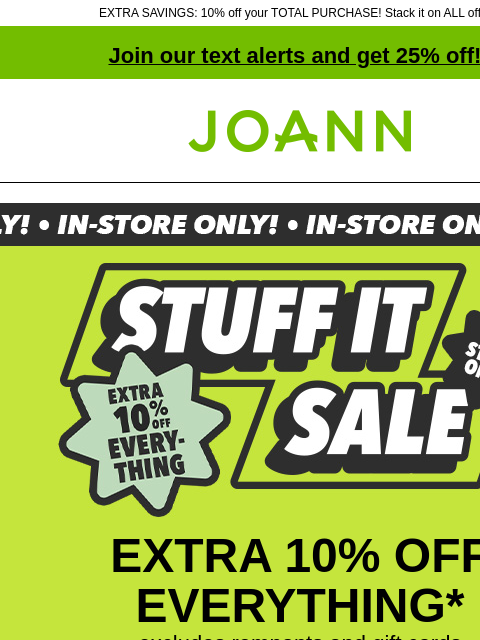 EXTRA SAVINGS: 10% off your TOTAL PURCHASE! Stack it on ALL offers! Join our text alerts and get 25% off! ‡ Joann.com® Stuff It Sale. Extra 10% off everything. In store only. EXTRA 10% OFF EVERYTHING*