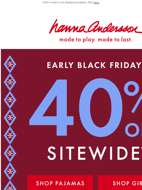 Shop ALL the PJs, dresses & layers you love If this e-mail is not displayed properly, click here. Hanna Andersson | made to play. made to last. EARLY BLACK FRIDAY! 40% OFF SITEWIDE *exclusions