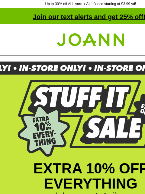 Up to 30% off ALL yarn + ALL fleece starting at $3.99 yd! Join our text alerts and get 25% off! ‡ Joann.com® Stuff It Sale. Extra 10% off everything. In store only. EXTRA 10% OFF EVERYTHING excludes