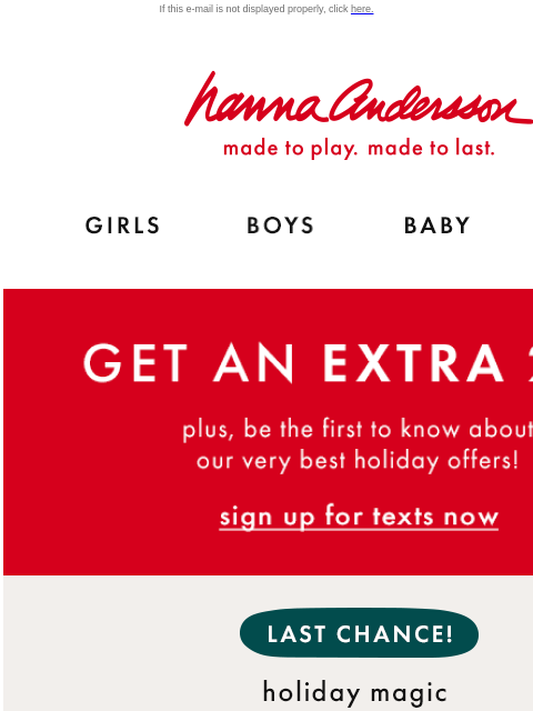 Sign up for texts now! If this e-mail is not displayed properly, click here. Hanna Andersson | made to play. made to last. Shop girls clothes. Shop boys clothes. Shop baby clothes. Shop new arrivals.