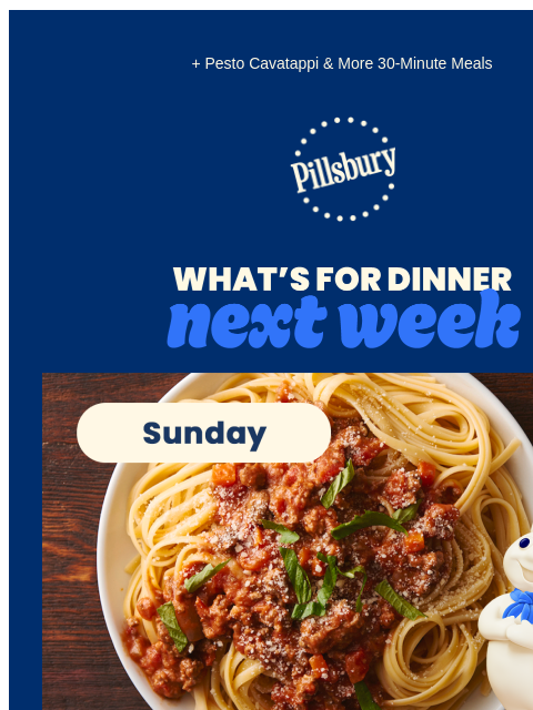 + Pesto Cavatappi & More 30-Minute Meals Pillsbury Logo What's for Dinner Next Week Sunday. Plate of pasta with meat sauce and garnish on top. Slow-Cooker Beef Bolognese ❯ Monday. Bowl of