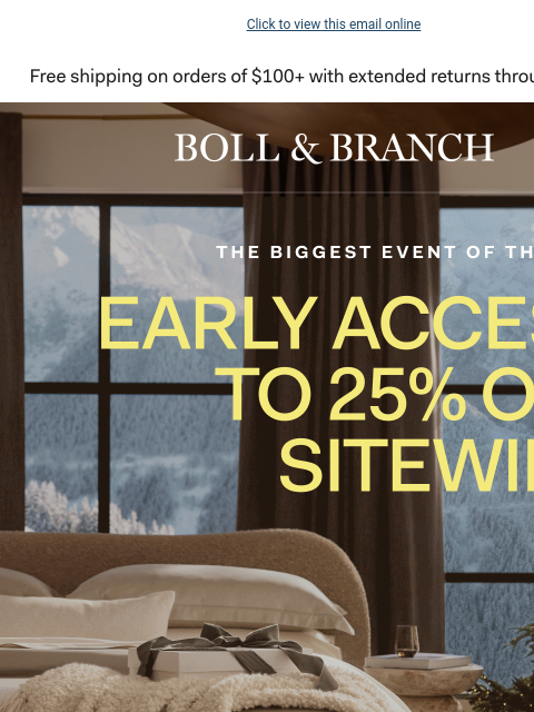 With early access to Black Friday Click to view this email online THE BIGGEST EVENT OF THE YEAR EARLY ACCESS TO 25% OFF SITEWIDE Shop Black Friday now with code CYBER25 SHOP NOW Minimum spend required.