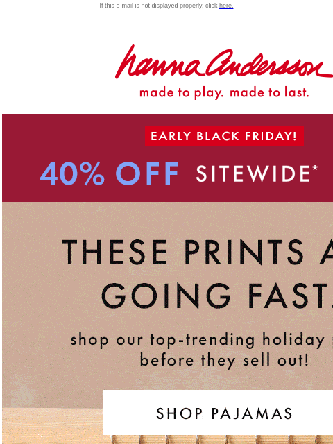 Shop top-trending styles before they sell out If this e-mail is not displayed properly, click here. Hanna Andersson | made to play. made to last. EARLY BLACK FRIDAY! 40% OFF SITEWIDE *exclusions apply